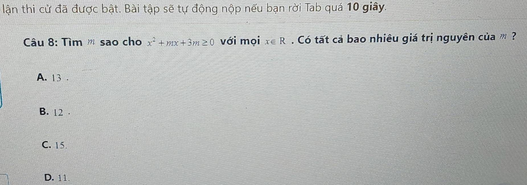 lận thi cử đã được bật. Bài tập sẽ tự động nộp nếu bạn rời Tab quá 10 giây.
Câu 8: Tìm sao cho x^2+mx+3m≥ 0 với mọi x∈ R. Có tất cả bao nhiêu giá trị nguyên của m ?
A. 13.
B. 12.
C. 15
D. 11.