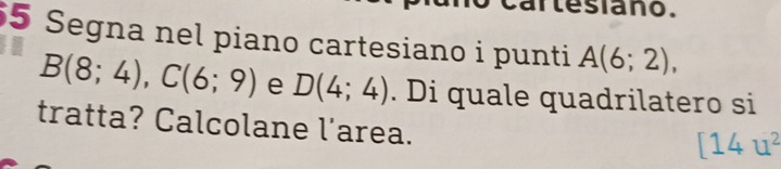 artesiano. 
5 Segna nel piano cartesiano i punti A(6;2),
B(8;4), C(6;9) e D(4;4). Di quale quadrilatero si 
tratta? Calcolane l'area.
[14u^2