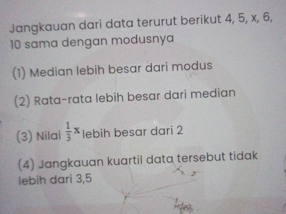 Jangkauan dari data terurut berikut 4, 5, x, 6,
10 sama dengan modusnya
(1) Median lebih besar dari modus
(2) Rata-rata lebih besar dari median
(3) Nilai  1/3 x lebih besar dari 2
(4) Jangkauan kuartil data tersebut tidak
lebih dari 3, 5