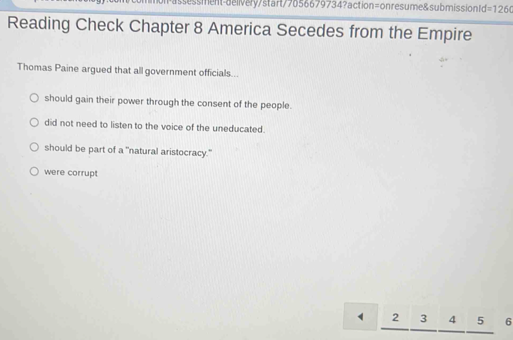 assessment-delivery/start/7056679734?action=onresume&submission1d =1260 
Reading Check Chapter 8 America Secedes from the Empire
Thomas Paine argued that all government officials...
should gain their power through the consent of the people.
did not need to listen to the voice of the uneducated.
should be part of a "natural aristocracy."
were corrupt
2 3 4 5 6