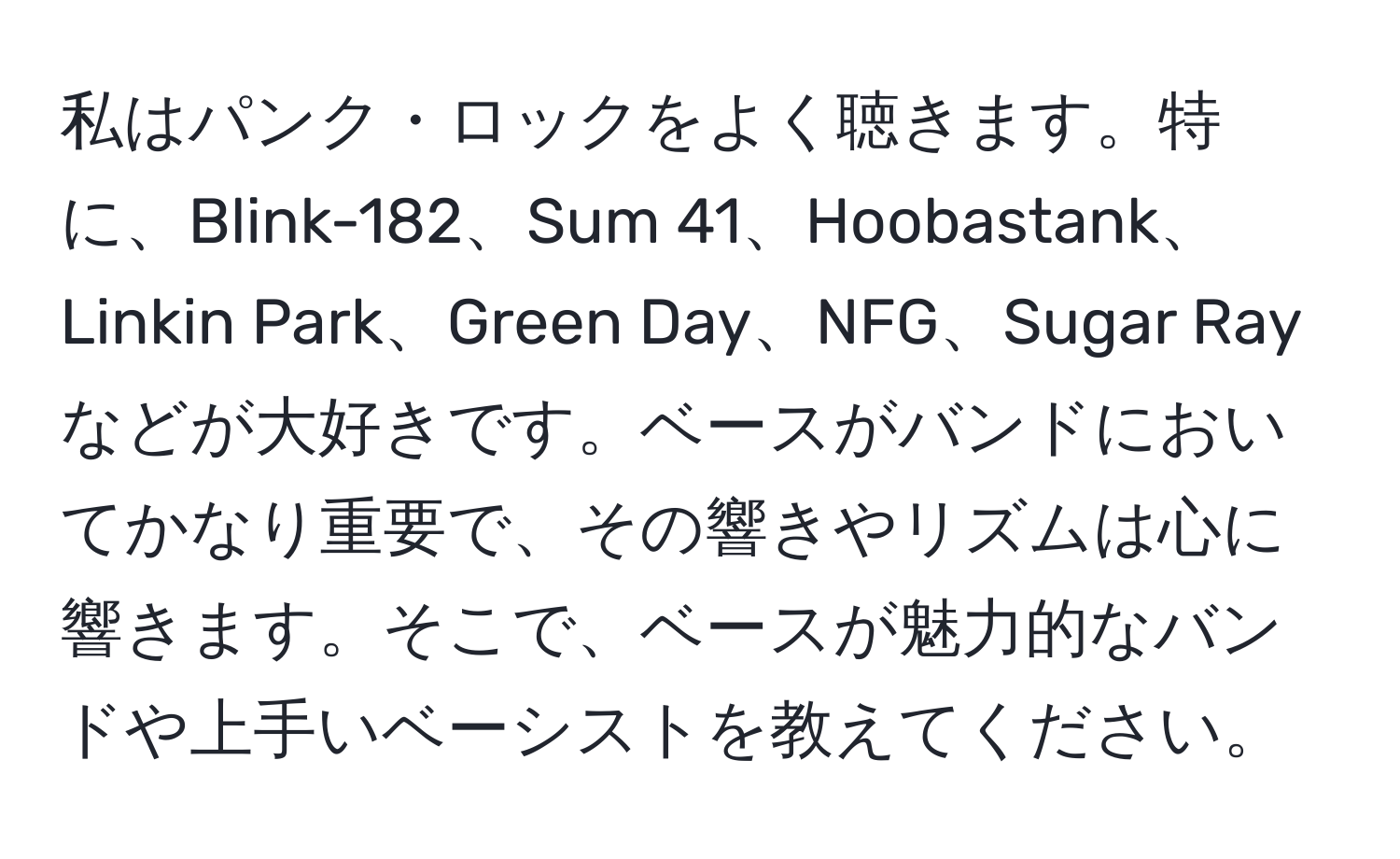 私はパンク・ロックをよく聴きます。特に、Blink-182、Sum 41、Hoobastank、Linkin Park、Green Day、NFG、Sugar Rayなどが大好きです。ベースがバンドにおいてかなり重要で、その響きやリズムは心に響きます。そこで、ベースが魅力的なバンドや上手いベーシストを教えてください。