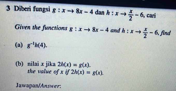 Diberi fungsi g:xto 8x-4 dan h:xto  x/2 -6, ,cari 
Given the functions g:xto 8x-4 and h:xto  x/2 -6, , find 
(a) g^(-1)h(4). 
(b) nilai x jika 2h(x)=g(x). 
the value of x if 2h(x)=g(x). 
Jawapan/Answer: