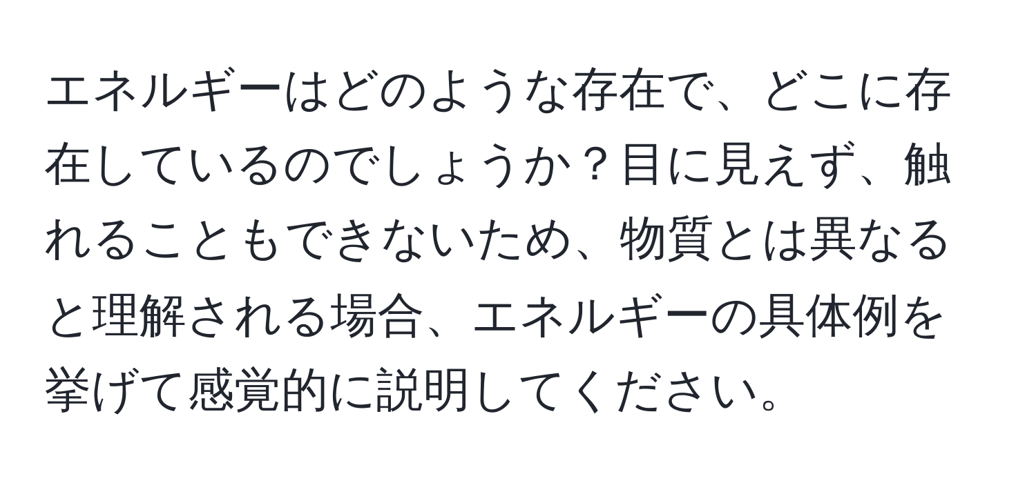 エネルギーはどのような存在で、どこに存在しているのでしょうか？目に見えず、触れることもできないため、物質とは異なると理解される場合、エネルギーの具体例を挙げて感覚的に説明してください。