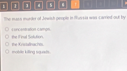 1 2 3 4 5 6 7 ) 
The mass murder of Jewish people in Russia was carried out by
concentration camps.
the Final Solution.
the Kristallnachts.
mobile killing squads.