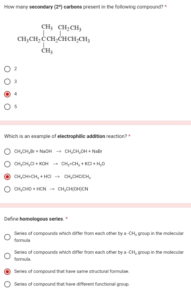 How many secondary (2^0) carbons present in the following compound? *
2
3
4
5
Which is an example of electrophilic addition reaction? *
CH_3CH_2Br+NaOHto CH_3CH_2OH+NaBr
CH_3CH_2Cl+KOHto CH_2=CH_2+KCl+H_2O
CH_3CH=CH_2+HClto CH_3CHClCH_3
CH_3CHO+HCNto CH_3CH(OH)CN
Define homologous series. *
Series of compounds which differ from each other by a -CH_3 group in the molecular
formula
Series of compounds which differ from each other by a -CH_2 group in the molecular
formula.
Series of compound that have same structural formulae.
Series of compound that have different functional group.