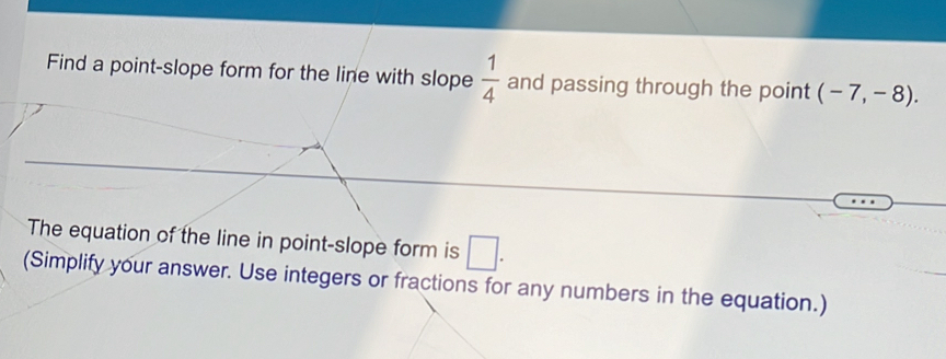 Find a point-slope form for the line with slope  1/4  and passing through the point (-7,-8). 
The equation of the line in point-slope form is □ . 
(Simplify your answer. Use integers or fractions for any numbers in the equation.)