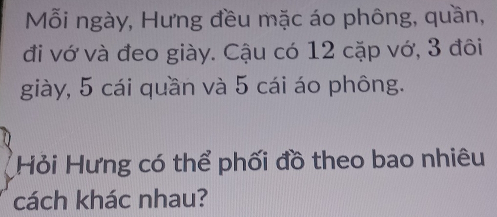 Mỗi ngày, Hưng đều mặc áo phông, quần, 
đi vớ và đeo giày. Cậu có 12 cặp vớ, 3 đôi 
giày, 5 cái quần và 5 cái áo phông. 
Hỏi Hưng có thể phối đồ theo bao nhiêu 
cách khác nhau?