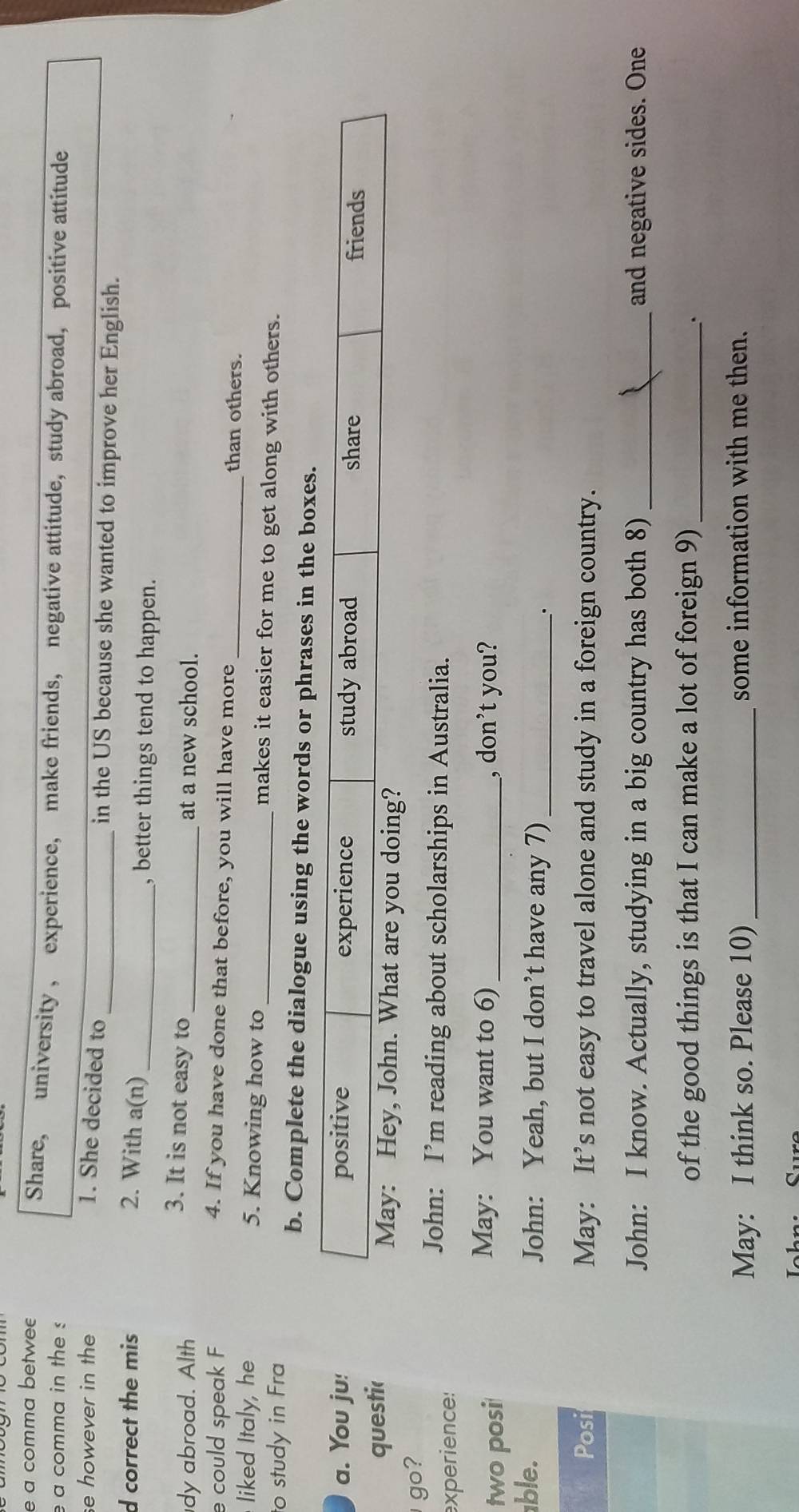 a comma betwee
Share, university , experience, make friends, negative attitude,study abroad, positive attitude
e a comma in the s
se however in the 1. She decided to_ in the US because she wanted to improve her English.
d correct the mis 2. With a(n)_ , better things tend to happen.
3. It is not easy to
dy abroad. Alth _at a new school.
e could speak F 4. If you have done that before, you will have more_ than others.
liked Italy, he 5. Knowing how to_ makes it easier for me to get along with others.
to study in Fra
b. Complete the dialogue using the words or phrases in the boxes.
a. You ju! positive experience study abroad share friends
questic May: Hey, John. What are you doing?
go?
experience:
John: I’m reading about scholarships in Australia.
May: You want to 6)
two posi _, don’t you?
able. John: Yeah, but I don’t have any 7)_
.
Posi May: It’s not easy to travel alone and study in a foreign country.
John: I know. Actually, studying in a big country has both 8) _and negative sides. One
of the good things is that I can make a lot of foreign 9)_
.
May: I think so. Please 10) _some information with me then.
Iohn. Curo