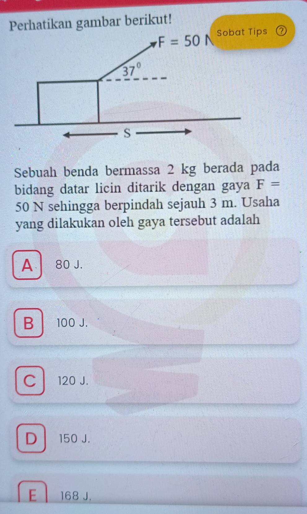 Perhatikan gambar berikut!
Sobat Tips
Sebuah benda bermassa 2 kg berada pada
bidang datar licin ditarik dengan gaya F=
50 N sehingga berpindah sejauh 3 m. Usaha
yang dilakukan oleh gaya tersebut adalah
A 80 J.
B 100 J.
C 120 J.
D 150 J.
E 168 J.