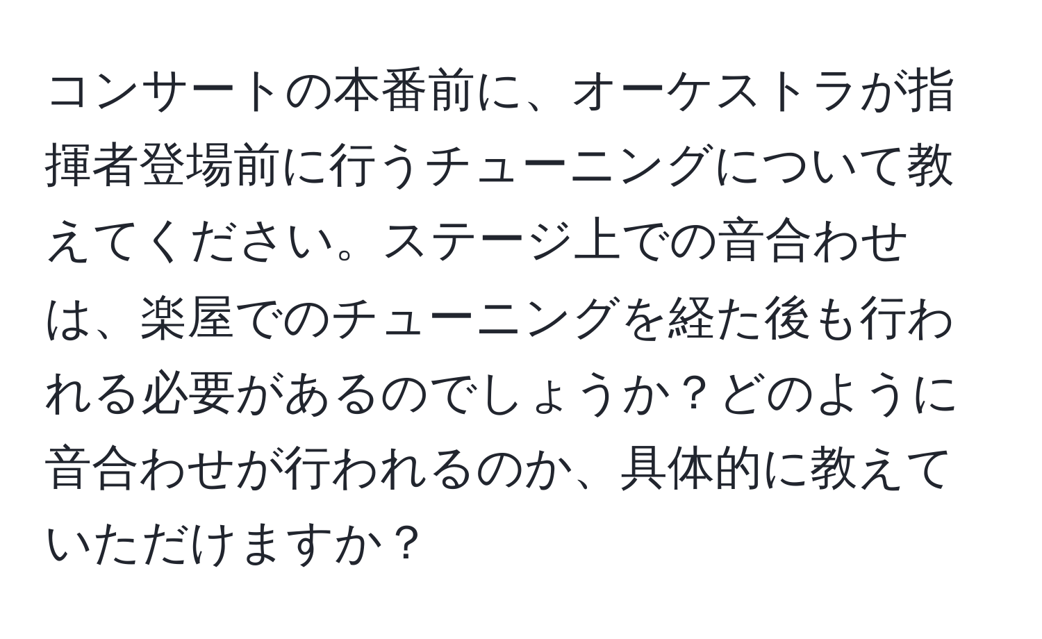 コンサートの本番前に、オーケストラが指揮者登場前に行うチューニングについて教えてください。ステージ上での音合わせは、楽屋でのチューニングを経た後も行われる必要があるのでしょうか？どのように音合わせが行われるのか、具体的に教えていただけますか？