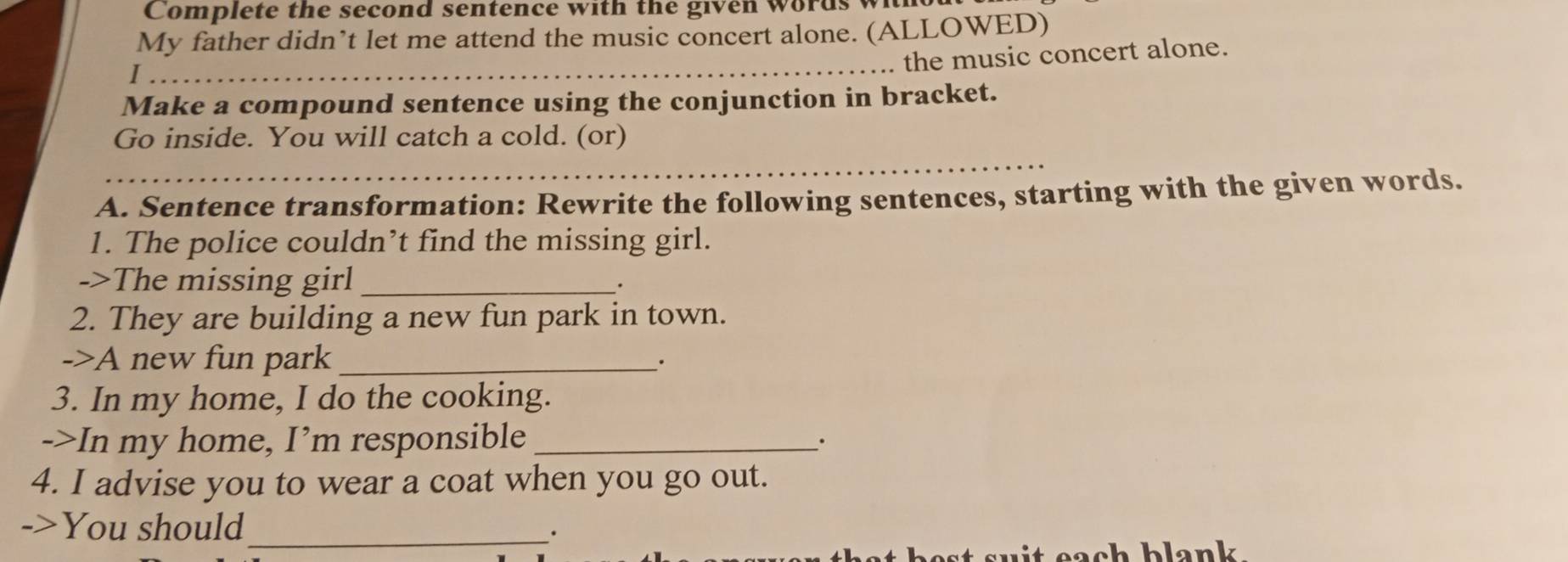 Complete the second sentence with the given words wi 
My father didnt let me attend the music concert alone. (ALLOWED) 
_ 
. the music concert alone. 
I 
Make a compound sentence using the conjunction in bracket. 
Go inside. You will catch a cold. (or) 
_ 
A. Sentence transformation: Rewrite the following sentences, starting with the given words. 
1. The police couldn’t find the missing girl. 
->The missing girl_ 
2. They are building a new fun park in town. 
->A new fun park_ 
3. In my home, I do the cooking. 
->In my home, I’m responsible_ 
4. I advise you to wear a coat when you go out. 
->You should_ 
·