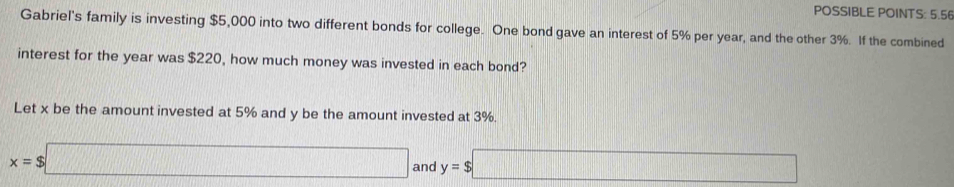 POSSIBLE POINTS: 5.56 
Gabriel's family is investing $5,000 into two different bonds for college. One bond gave an interest of 5% per year, and the other 3%. If the combined 
interest for the year was $220, how much money was invested in each bond? 
Let x be the amount invested at 5% and y be the amount invested at 3%.
x=$□ and y=$□