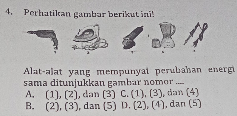 Perhatikan gambar berikut ini!
2
Alat-alat yang mempunyai perubahan energi
sama ditunjukkan gambar nomor ....
A. (3)(2) ), dan (3) C. (1 1 beginpmatrix 3endpmatrix , dan (4)
B. (2),(3) , dan (5) D. (2),(4) , dan (5)