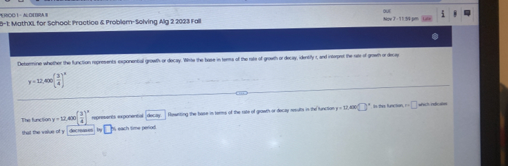 PERIOD I - ALGEBRA III DUE 
8-1: MathXL for School: Practice & Problem-Solving Alg 2 2023 Fall No 7-11=4 5m i 
Determine whether the function represents exponential growth or decay. Write the base in terms of the rate of growth or decay, identify r, and interpret the rate of growth or decay
y=12,400( 3/4 )^x
" . In this function, which indicates 
The function y=12,400( 3/4 )^x represents exponential decay. Rewriting the base in terms of the rate of growth or decay results in the function y=12,400(□ ) r=□
that the value of y decreases by % each time period