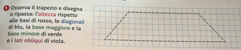 Osserva il trapezio e disegna 
o ripassa: l’altezza rispetto 
alle basi di rosso, le diagonali 
di blu, la base maggiore e la 
base minore di verde 
e i lati obliqui di viola.