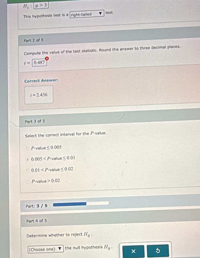 H_1:mu >3
This hypothesis test is a right-tailed test.
Part 2 of 5
Compute the value of the test statistic. Round the answer to three decimal places.
t=0.487
Correct Answer:
t=2.436
Part 3 of 5
Select the correct interval for the P -value.
P -value ≤ 0.005
0.005 . value ≤ 0.01
0.01 -value ≤ 0.02
P-1 alue 0.02
Part: 3 / 5
Part 4 of 5
Determine whether to reject H_0. 
(Choose one) the null hypothesis H_0. ×