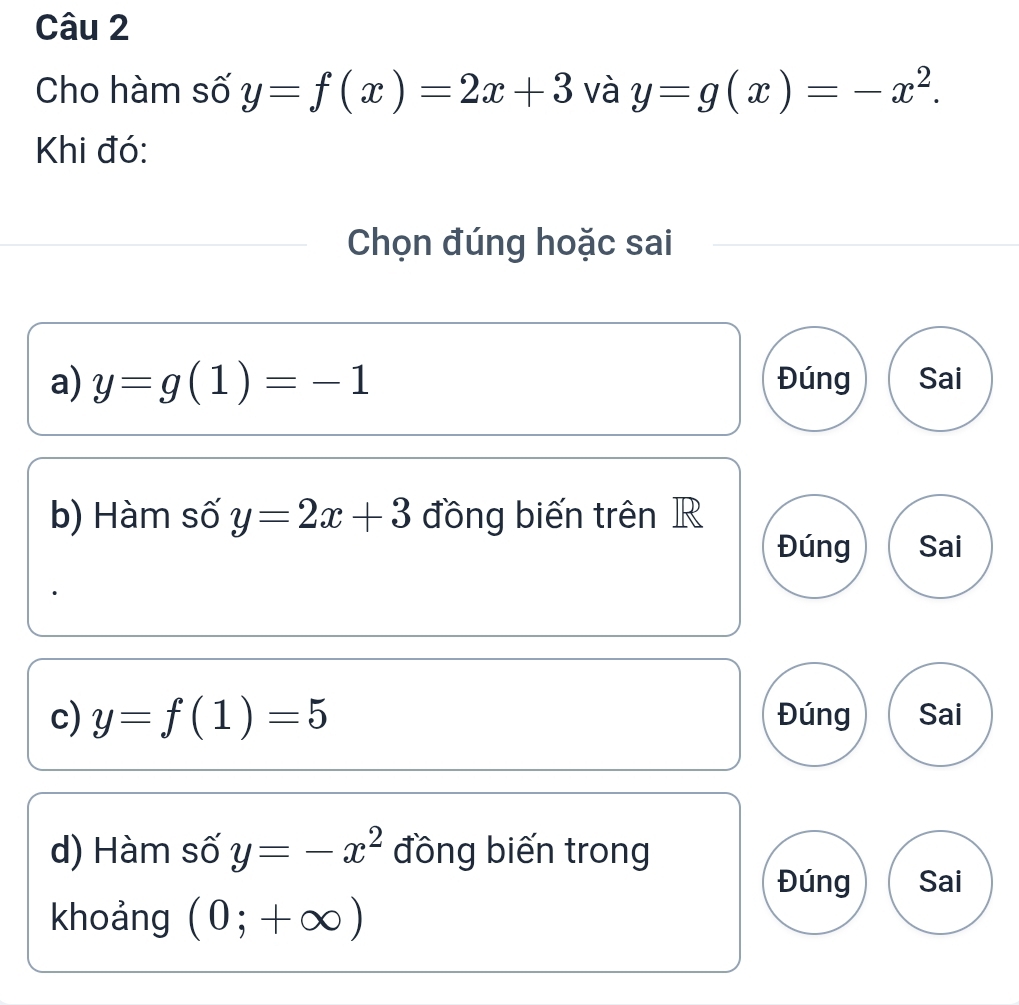 Cho hàm số y=f(x)=2x+3 và y=g(x)=-x^2. 
Khi đó: 
Chọn đúng hoặc sai 
a) y=g(1)=-1 Đúng Sai 
b) Hàm số y=2x+3 đồng biến trên R 
Đúng Sai 
c) y=f(1)=5 Đúng Sai 
d) Hàm số y=-x^2 đồng biến trong 
Đúng Sai 
khoảng (0;+∈fty )