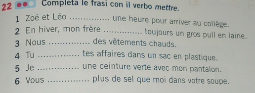 Completa le frasi con il verbo mettre. 
1 Zoé et Léo _une heure pour arriver au collège. 
2 En hiver, mon frère _toujours un gros pull en laine. 
3 Nous _des vêtements chauds. 
4 Tu _tes affaires dans un sac en plastique. 
5 Je _une ceinture verte avec mon pantalon. 
6 Vous _plus de sel que moi dans votre soupe.