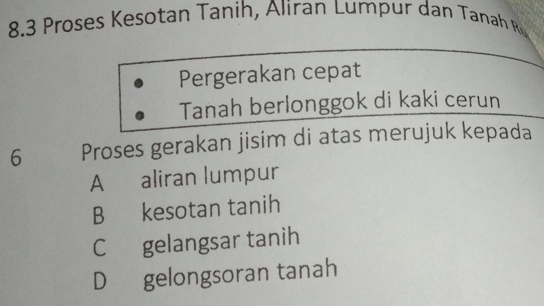 8.3 Proses Kesotan Tanih, Aliran Lumpur dan Tanah Ru
Pergerakan cepat
Tanah berlonggok di kaki cerun
6
Proses gerakan jisim di atas merujuk kepada
A€ aliran lumpur
B kesotan tanih
C gelangsar tanih
D gelongsoran tanah