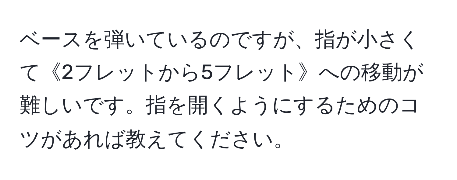 ベースを弾いているのですが、指が小さくて《2フレットから5フレット》への移動が難しいです。指を開くようにするためのコツがあれば教えてください。