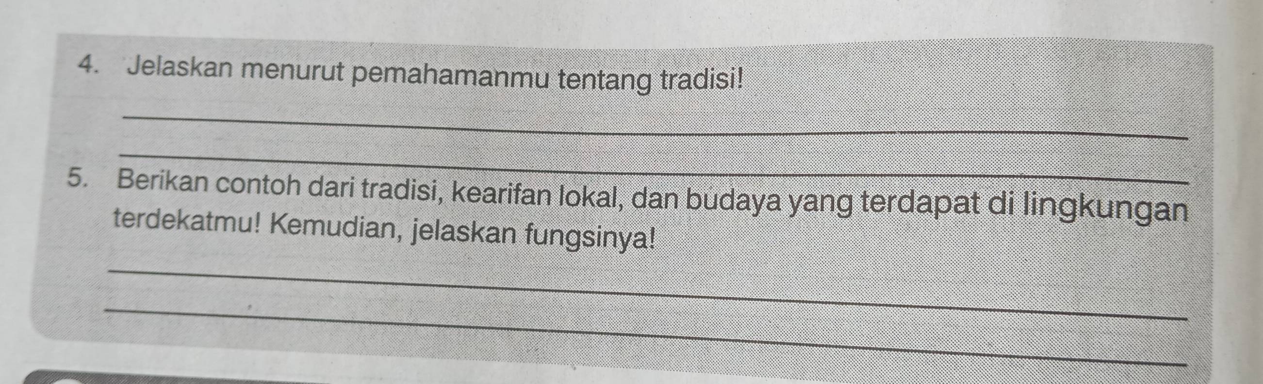 Jelaskan menurut pemahamanmu tentang tradisi! 
_ 
_ 
5. Berikan contoh dari tradisi, kearifan lokal, dan budaya yang terdapat di lingkungan 
terdekatmu! Kemudian, jelaskan fungsinya! 
_ 
_