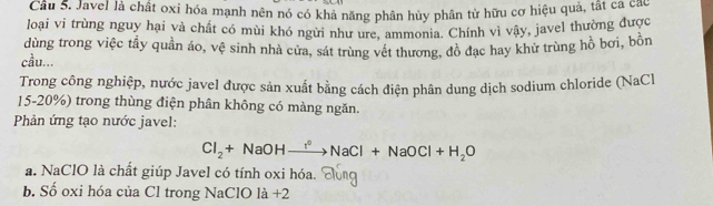 Cầu S. Javel là chất oxi hóa mạnh nên nó có khả năng phân hủy phân tử hữu cơ hiệu quả, tất cả can
loại vi trùng nguy hại và chất có mùi khó ngừi như ure, ammonia. Chính vì vậy, javel thường được
dùng trong việc tầy quần áo, vệ sinh nhà cửa, sát trùng vết thương, đồ đạc hay khử trùng hồ bơi, bồn
cầu...
Trong công nghiệp, nước javel được sản xuất bằng cách điện phân dung dịch sodium chloride (NaCl
15-20%) trong thùng điện phân không có màng ngăn.
Phản ứng tạo nước javel:
Cl_2+NaOHxrightarrow r°NaCl+NaOCl+H_2O
a. NaClO là chất giúp Javel có tính oxi hóa.
b. Số oxi hóa của Cl trong NaClO là +2