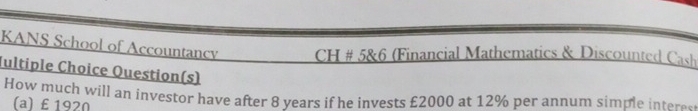 KANS School of Accountancy CH # 5&6 (Financial Mathematics & Discounted Cash 
Jultiple Choice Question(s) 
How much will an investor have after 8 years if he invests £2000 at 12% per annum simple ite 
(a) £ 1920