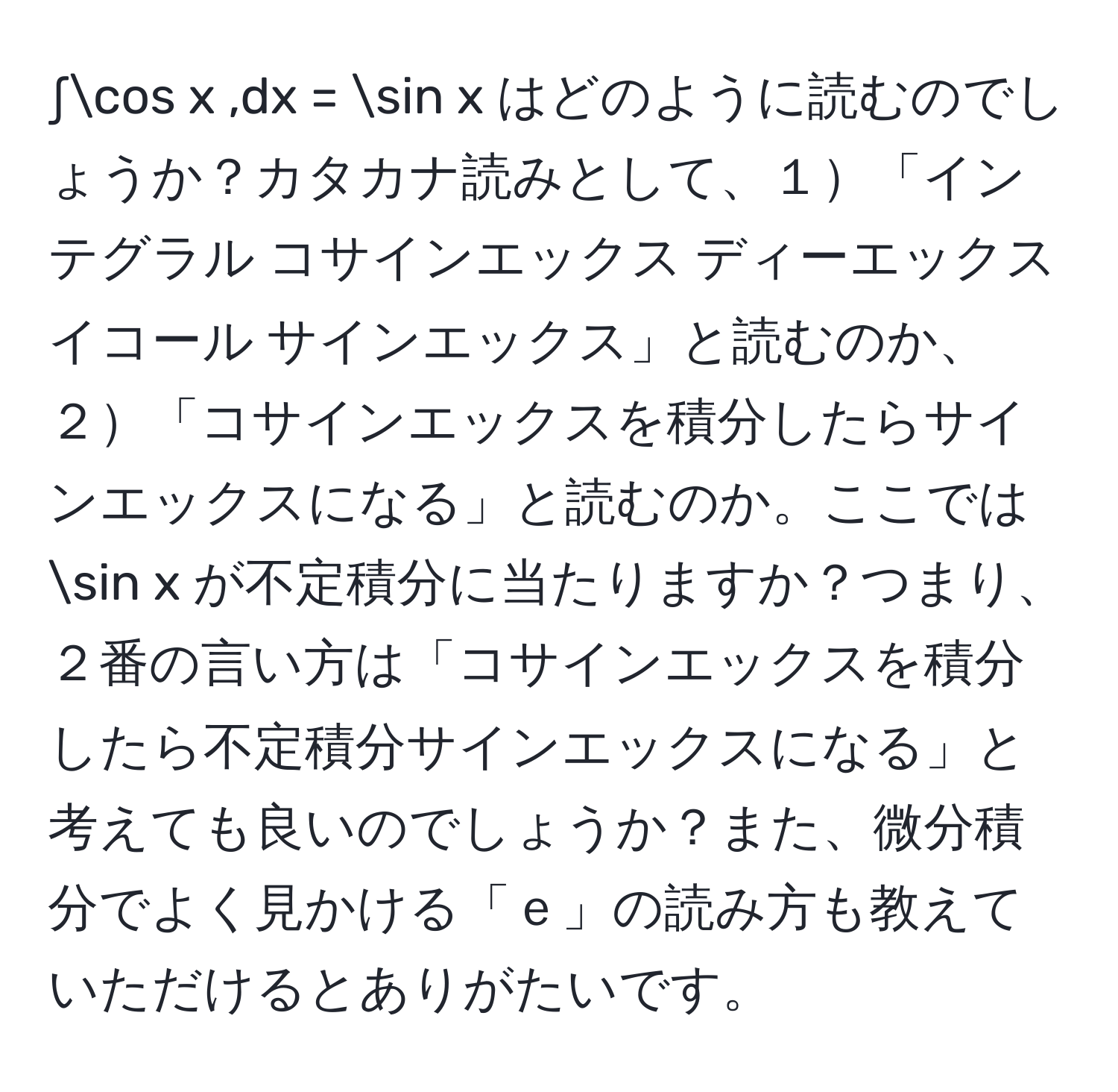 ∫cos x ,dx = sin x はどのように読むのでしょうか？カタカナ読みとして、１「インテグラル コサインエックス ディーエックス イコール サインエックス」と読むのか、２「コサインエックスを積分したらサインエックスになる」と読むのか。ここでは sin x が不定積分に当たりますか？つまり、２番の言い方は「コサインエックスを積分したら不定積分サインエックスになる」と考えても良いのでしょうか？また、微分積分でよく見かける「ｅ」の読み方も教えていただけるとありがたいです。