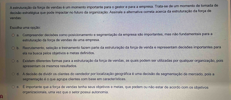 A estruturação da força de vendas é um momento importante para o gestor e para a empresa. Trata-se de um momento de tomada de
ecisão estratégica que pode impactar no futuro da organização. Assinale a alternativa correta acerca da estruturação da força de
vendas:
Escolha uma opção:
a. Compreender decisões como posicionamento e segmentação da empresa são importantes, mas não fundamentais para a
estruturação da força de vendas de uma empresa.
b. Recrutamento, seleção e treinamento fazem parte da estruturação da força de venda e representam decisões importantes para
ela na busca pelos objetivos e metas definidos.
c. Existem diferentes formas para a estruturação da força de vendas, as quais podem ser utilizadas por qualquer organização, pois
apresentam os mesmos resultados.
d. A decisão de dividir os clientes do vendedor por localização geográfica é uma decisão de segmentação de mercado, pois a
segmentação é o que agrupa clientes com base em características.
e. É importante que a força de vendas tenha seus objetivos e metas, que podem ou não estar de acordo com os objetivos
organizacionais, uma vez que o setor possui autonomia.
A