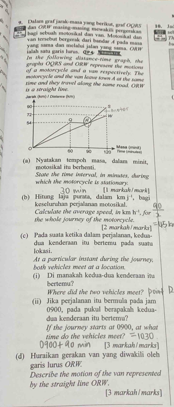 Dalam graf jarak-masa yang berikut, graf OORS
n c dan ORW masing-masing mewakili pergerakan 10. Jad
sc
bagi sebuah motosikal dan van. Motosikal dan 14 - 3 Th
van tersebut bergerak dari bandar A pada masa bu
yang sama dan melalui jalan yang sama. ORW
ah ialah satu garis lurus. C4    o    
α è
In the following distance-time graph, the
graphs OQRS and ORW represent the motions
of a motorcycle and a van respectively. The
motorcycle and the van leave town A at the same
time and they travel along the same road. ORW
is a straight line.
Jarak (km) / Distance (km) 
(a) Nyatakan tempoh masa, dalam minit,
motosikal itu berhenti.
State the time interval, in minutes, during
which the motorcycle is stationary.
[1 markah/mark]
(b) Hitung laju purata, dalam kmj^(-1) , bagi
keseluruhan perjalanan motosikal.
Calculate the average speed, in km h^(-1)
the whole journey of the motorcycle.
[2 markah/marks]
(c) Pada suata ketika dalam perjalanan, kedua-
dua kenderaan itu bertemu pada suatu
lokasi.
At a particular instant during the journey,
both vehicles meet at a location.
(i) Di manakah kedua-dua kenderaan itu
bertemu?
Where did the two vehicles meet?
(ii) Jika perjalanan itu bermula pada jam
0900, pada pukul berapakah kedua-
dua kenderaan itu bertemu?
If the journey starts at 0900, at what
time do the vehicles meet?
[3 markah/marks]
(d) Huraikan gerakan van yang diwakili oleh
garis lurus ORW.
Describe the motion of the van represented
by the straight line ORW.
[3 markah/marks]