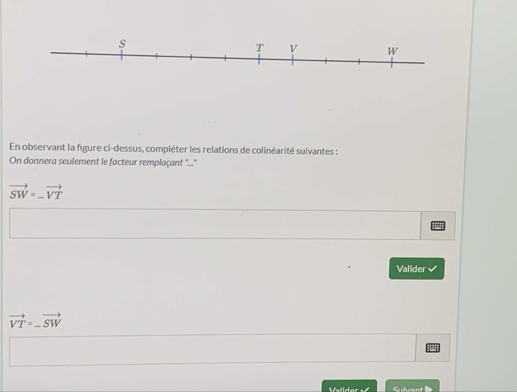 En observant la figure ci-dessus, compléter les relations de colinéarité suivantes : 
On donnera seulement le facteur remplaçant "...
vector SW=_ vector VT
Valider
vector VT=-vector SW
Validor Gulvant