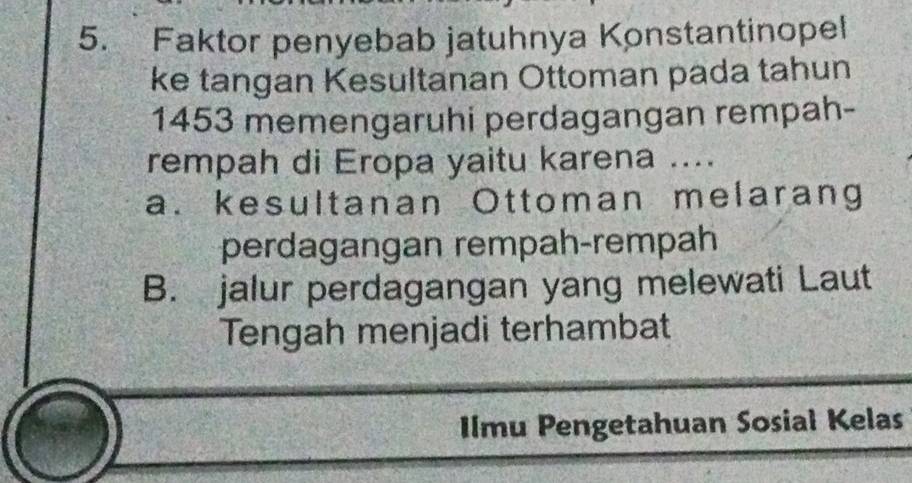 Faktor penyebab jatuhnya Konstantinopel
ke tangan Kesultanan Ottoman pada tahun
1453 memengaruhi perdagangan rempah-
rempah di Eropa yaitu karena ....
a. kesultanan Ottoman melarang
perdagangan rempah-rempah
B. jalur perdagangan yang melewati Laut
Tengah menjadi terhambat
IImu Pengetahuan Sosial Kelas