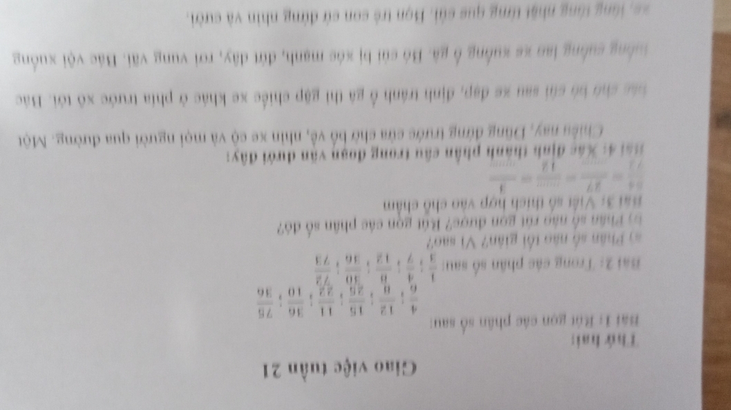 Giao việc tuần 21 
Thứ hai: 
Bài 1: Rút gọn các phân số sau:
 4/6 ;  12/8 ;  15/26 ;  11/22 ;  36/10 ;  75/36 
Bài 2: Trong các phân số sau:  1/3 ;  4/7 ;  8/12 ;  30/36 ;  72/73 
số Phân số nào tối giân? Vì sao? 
Phân số nào rút gọn được? Bút gọn các phân số đó? 
Bài 3: Việt số thích hợp vào chỗ châm
 54/72 = 27/.... = ·s /12 = 1/·s  
* * ái 4: Xác định thành phần câu trong đoạn văn dưới đây: 
Chiều nay, Dũng đứng trước cửa chờ bố về, nhìn xe cộ và mọi người qua đường. Một 
bác ch bó c sau xe đạp, định tránh ổ gã thì gặp chiếc xe khác ở phía trước xô tới. Bác 
tuồng suống lan xe xuồng ổ gã. Bó sủi bị xóc mạnh, đứt dây, rơi vung vãi. Bác vội xuống 
= = l ng tông nhật từng que củi. Bọn trẻ con cử đứng nhìn và cười.