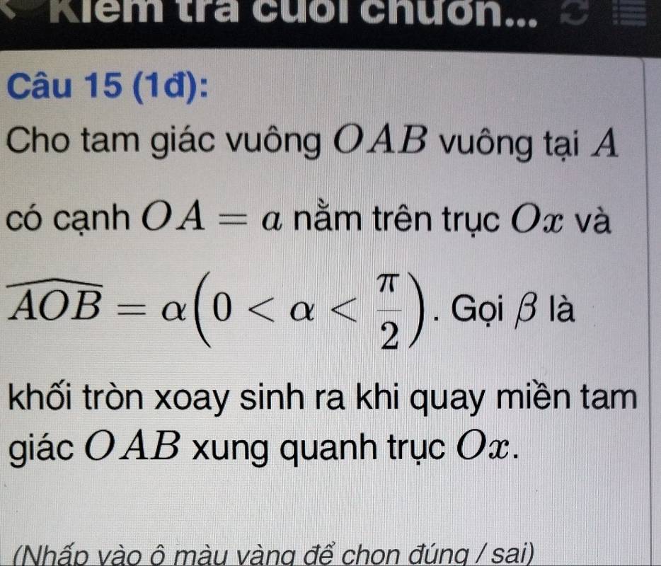 Kiểm tra cuối chưồn... 
Câu 15 (1đ): 
Cho tam giác vuông OAB vuông tại A 
có cạnh OA=a nằm trên trục Ox và
widehat AOB=alpha (0 . Gọi β là 
khối tròn xoay sinh ra khi quay miền tam 
giác OAB xung quanh trục Ox. 
(Nhấp vào ô màu vàng để chon đúng / sai)