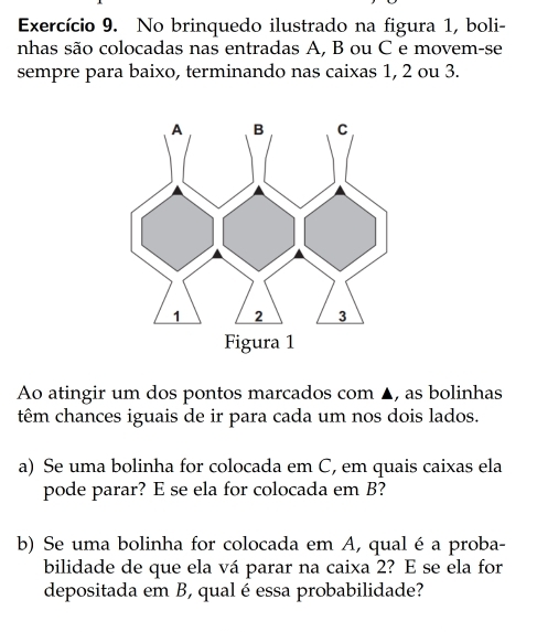 Exercício 9. No brinquedo ilustrado na figura 1, boli- 
nhas são colocadas nas entradas A, B ou C e movem-se 
sempre para baixo, terminando nas caixas 1, 2 ou 3. 
Ao atingir um dos pontos marcados com ▲, as bolinhas 
têm chances iguais de ir para cada um nos dois lados. 
a) Se uma bolinha for colocada em C, em quais caixas ela 
pode parar? E se ela for colocada em B? 
b) Se uma bolinha for colocada em A, qualé a proba- 
bilidade de que ela vá parar na caixa 2? E se ela for 
depositada em B, qual é essa probabilidade?