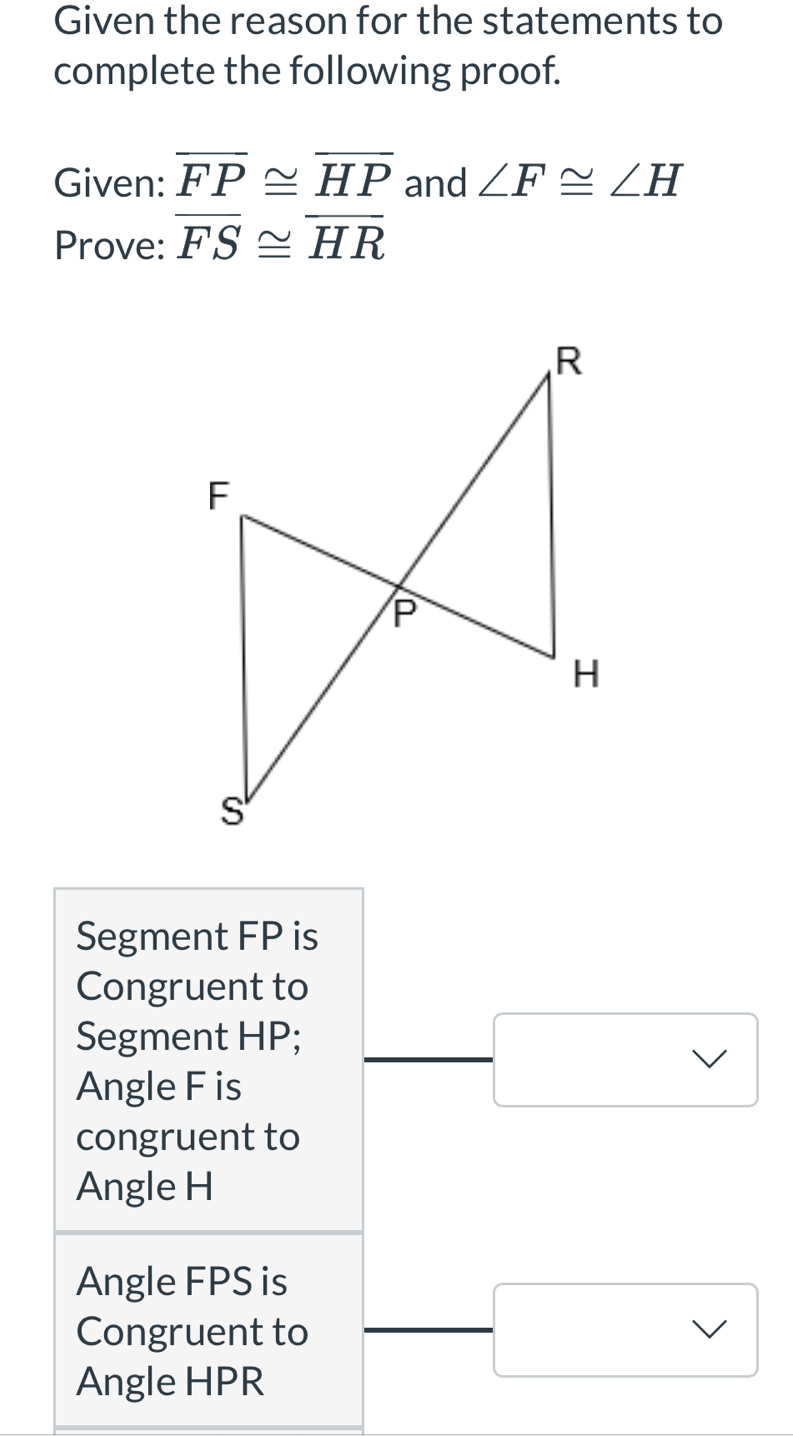 Given the reason for the statements to 
complete the following proof. 
Given: overline FP≌ overline HP and ∠ F≌ ∠ H
Prove: overline FS≌ overline HR
Segment FP is 
Congruent to 
Segment HP; 
Angle F is 
congruent to 
Angle H
Angle FPS is 
Congruent to
□ 
Angle HPR