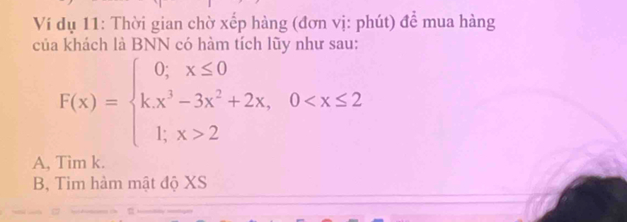 Ví dụ 11: Thời gian chờ xếp hàng (đơn vị: phút) để mua hàng
của khách là BNN có hàm tích lũy như sau:
F(x)=beginarrayl 0,x≤ 0 kx^3-3x^2+2x,0 2endarray.
A, Tim k.
B, Tim hàm mật độ XS