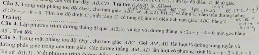 (i,3), C(7,1). Tim tọa độ điểm D. đề tứ giác 
g can với hai đáy AB, CD. Trã lời: Vũ ớ 
Câu 3. Trong mặt phẳng toạ độ Oxy , cho tam giác ABC có A(2;2), B(1;5) và đình C nằm trấn đường thắng
d:2x-y-8=0 _ . Tìm toạ độ đinh C , biết rằng C có tung độ âm và diện tích tam giác ABC bằng 2. 
Trã lời: 
Câu 4. Lập phương trình đường thẳng đi qua A(2;3) và tạo với đường thắng d:2x+y-4=0 một góc bằng
45°. Trā lời: 
Câu 5. Trong mặt phẳng toạ độ Oxy , cho tam giác ABC. Gọi AM, AD lần lượt là đường trung tuyến và 
đường phân giác trong của tam giác. Các đường thẳng AM, AD lần lượt có phương trình là x-y-2=0.y=0. 
Giả sử B(1:3) : Viết phượng trình đường