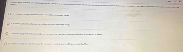 A statent worts to develop a model of a pliant cell and a iodet of an animal cell. Plant and anknal calls are hoth eukaryoe and share many common chasteratics. Which tot IEST cescrbes the charsteriatics that should he incluted n bh of t
A. a nucleus, cytoplaam, lysosomes, and a cell wall that strengthens the call
l. a nucileus, cytoplasm, rbosomes, and chloroplasts that absorh light energy
C a nucleus, cytoplasm, organelies, and a call mambrane that controls the movement of substances into and out of the cell
0 a nucleus, cytoplasm, mitochondria, and a permanent vacuple that can hold large amounts of cell fluld