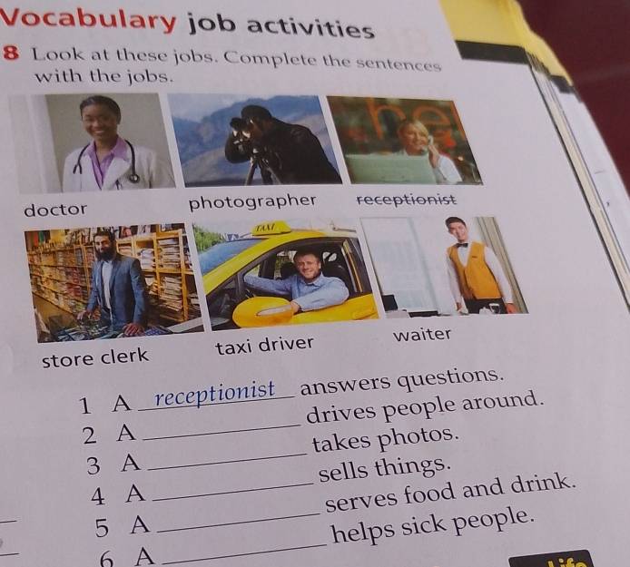 Vocabulary job activities 
8 Look at these jobs. Complete the sentences 
with the jobs. 
store clerk 
1 A _receptionist_ answers questions. 
2 A _drives people around. 
3 A _takes photos. 
sells things. 
4 A 
_ 
_serves food and drink. 
_ 
5 A 
_ 
_helps sick people. 
6 A