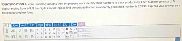 IDENTIFICATION A store randomly assigns their employees work identification numbers to track productivity. Each number consists of 5
digits ranging from 1-9. If the digits cannot repeat, find the probability that a randomly generated number is 25938. Express your answer as a 
fraction in simplest form. 
, 
€∞ an a Ps a) 6 > U Clam 
 □ /□   sqrt(□ ) □^(□) □ [0] 1 2 $ o H A_b e
1 C ~ λ 1b e
v_0 overline VU C_□  |a| □ 4 U n 18 1 == N = =