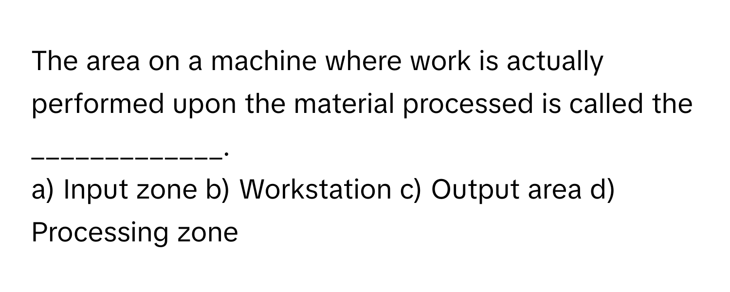 The area on a machine where work is actually performed upon the material processed is called the _____________.

a) Input zone b) Workstation c) Output area d) Processing zone