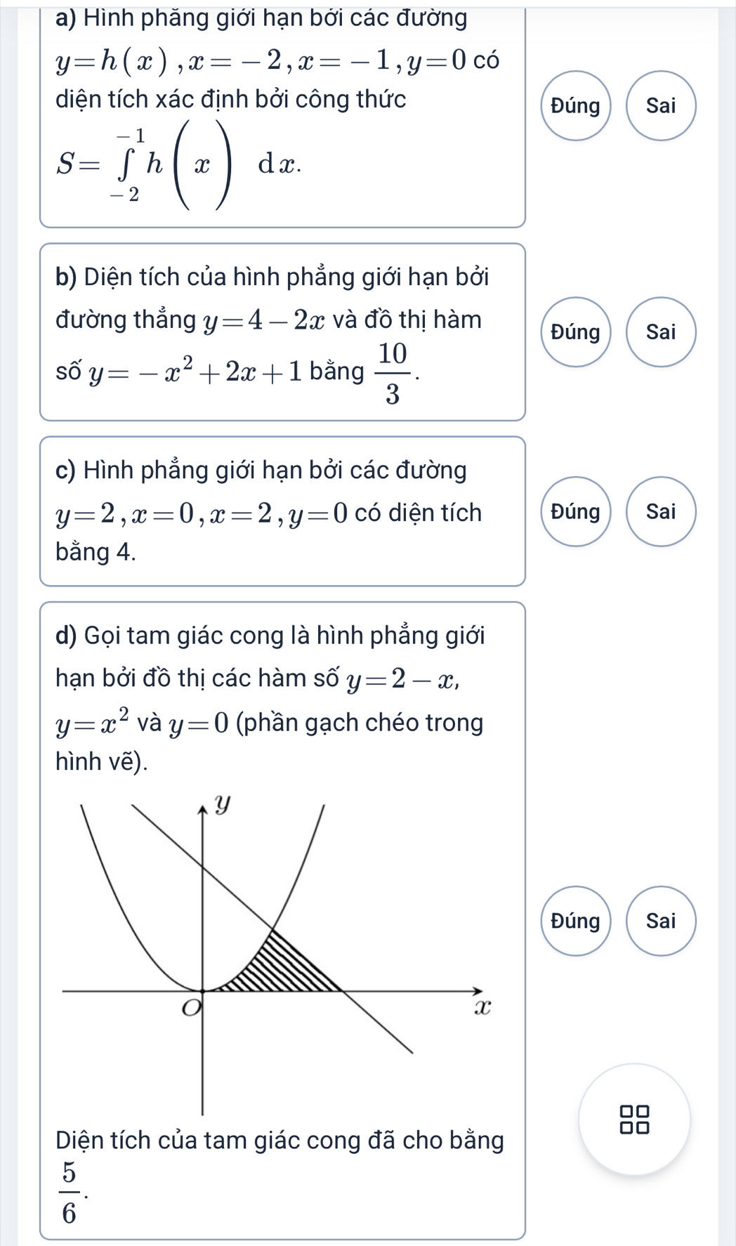 Hình phăng giới hạn bởi các đường
y=h(x), x=-2, x=-1, y=0 có 
diện tích xác định bởi công thức Sai 
Đúng
S=∈tlimits _(-2)^(-1)h(x) d x. 
b) Diện tích của hình phẳng giới hạn bởi 
đường thắng y=4-2x và đồ thị hàm Đúng Sai 
số y=-x^2+2x+1 bằng  10/3 . 
c) Hình phẳng giới hạn bởi các đường
y=2, x=0, x=2, y=0 có diện tích Đúng Sai 
bằng 4. 
d) Gọi tam giác cong là hình phẳng giới 
hạn bởi đồ thị các hàm số y=2-x,
y=x^2 và y=0 (phần gạch chéo trong 
hình vẽ). 
Đúng Sai 
Diện tích của tam giác cong đã cho bằng
 5/6 .