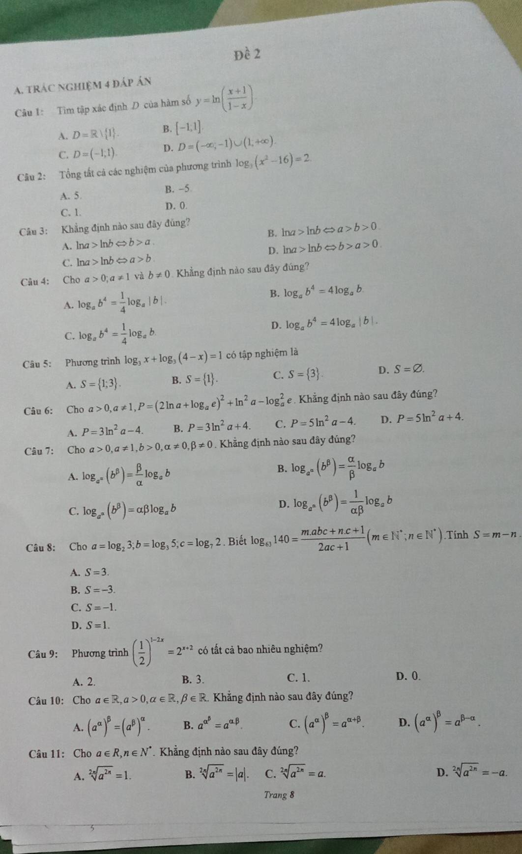 Đề 2
A. trác nghiệm 4 đáp án
Câu 1: Tìm tập xác định D của hàm số y=ln ( (x+1)/1-x )
A. D=R| I . B. [-1;1endbmatrix .
C. D=(-1;1). D. D=(-∈fty ,-1)∪ (1,+∈fty ).
Câu 2: Tổng tất cả các nghiệm của phương trình log _3(x^2-16)=2
A. 5 B. -5
C. 1. D. 0.
Câu 3: Khẳng định nào sau đây đúng?
B. ln a>ln bLeftrightarrow a>b>0
A. lna ln b b>a
C. lna ln b a>b D. ln a>ln bLeftrightarrow b>a>0.
Câu 4: Cho a>0;a!= 1 và b!= 0 Khẳng định nào sau đây đúng?
A. log _ab^4= 1/4 log _a|b|. B. log _ab^4=4log _ab
C. log _ab^4= 1/4 log _ab D. log _ab^4=4log _a|b|.
Câu 5: Phương trình log _3x+log _3(4-x)=1 có tập nghiệm là
A. S= 1;3 . B. S= 1 . C. S= 3 . D. S=varnothing .
Câu 6: Cho a>0,a!= 1,P=(2ln a+log _ae)^2+ln^2a-log _a^(2 e . Khẳng định nào sau đây đúng?
A. P=3ln ^2)a-4. B. P=3ln^2a+4. C. P=5ln^2a-4. D. P=5ln^2a+4.
Câu 7: Cho alpha >0,alpha != 1,b>0,alpha != 0,beta != 0. Khẳng định nào sau đây đúng?
B.
A. log _a^(alpha)(b^(beta))= beta /alpha  log _ab log _a^(alpha)(b^(beta))= alpha /beta  log _ab
C. log _a^(alpha)(b^(beta))=alpha beta log _ab
D. log _a^(a^a)(b^(beta))= 1/alpha beta  log _ab
Câu 8: Cho a=log _23;b=log _35;c=log _72 Biết log _63140= (m.abc+n.c+1)/2ac+1 (m∈ N^*;n∈ N^*) Tính S=m-n.
A. S=3.
B. S=-3.
C. S=-1.
D. S=1.
Câu 9: Phương trình ( 1/2 )^1-2x=2^(x+2) có tất cả bao nhiêu nghiệm?
A. 2. B. 3. C. 1. D. 0.
Câu 10: Cho a∈ R,a>0,alpha ∈ R,beta ∈ R 1. Khẳng định nào sau đây đúng?
A. (a^(alpha))^beta =(a^(beta))^alpha . B. a^(alpha ^beta)=a^(alpha .beta). C. (a^(alpha))^beta =a^(alpha +beta). D. (a^(alpha))^beta =a^(beta -alpha).
Câu 11: Cho a∈ R,n∈ N^* Khẳng định nào sau đây đúng?
A. sqrt[2n](a^(2n))=1. B. sqrt[2n](a^(2n))=|a|. C. sqrt[2n](a^(2n))=a. D. sqrt[2n](a^(2n))=-a.
Trang 8