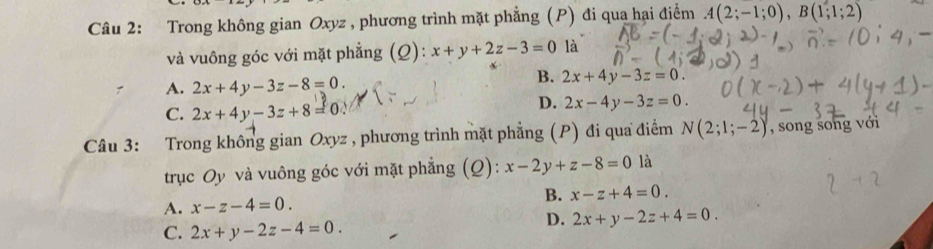 Trong không gian Oxyz , phương trình mặt phẳng (P) đi qua hại điểm A(2;-1;0), B(1;1;2)
và vuông góc với mặt phẳng (Q): x+y+2z-3=0 là
A. 2x+4y-3z-8=0.
B. 2x+4y-3z=0.
C. 2x+4y-3z+8=0.
D. 2x-4y-3z=0. 
Câu 3: Trong không gian Oxyz , phương trình mặt phẳng (P) đi qua điểm N(2;1;-2) , song song với
trục Oy và vuông góc với mặt phẳng (Q): x-2y+z-8=0 là
B. x-z+4=0.
A. x-z-4=0.
C. 2x+y-2z-4=0.
D. 2x+y-2z+4=0