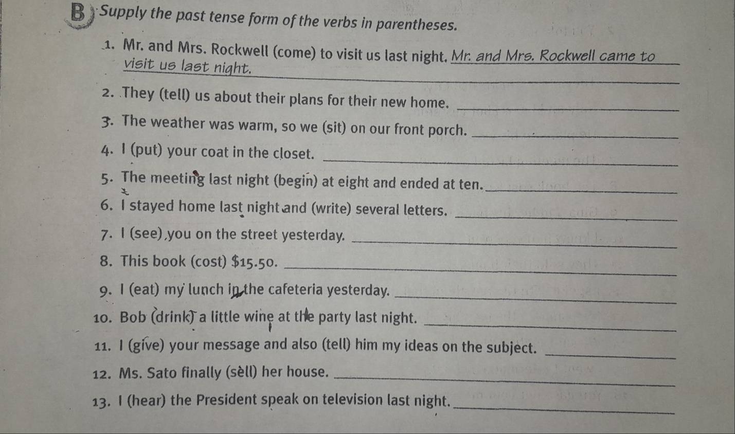 Supply the past tense form of the verbs in parentheses. 
1. Mr. and Mrs. Rockwell (come) to visit us last night, Mr. and Mrs. Rockwell came to 
_ 
visit us last night. 
2. .They (tell) us about their plans for their new home. 
_ 
3. The weather was warm, so we (sit) on our front porch._ 
_ 
4. I (put) your coat in the closet. 
_ 
5. The meeting last night (begin) at eight and ended at ten. 
_ 
6. I stayed home last night and (write) several letters. 
7. I (see) you on the street yesterday._ 
8. This book (cost) $15.50._ 
9. I (eat) my lunch in the cafeteria yesterday._ 
_ 
10. Bob (drink) a little wine at the party last night. 
_ 
11. I (give) your message and also (tell) him my ideas on the subject. 
12. Ms. Sato finally (sèll) her house._ 
13. I (hear) the President speak on television last night. 
_