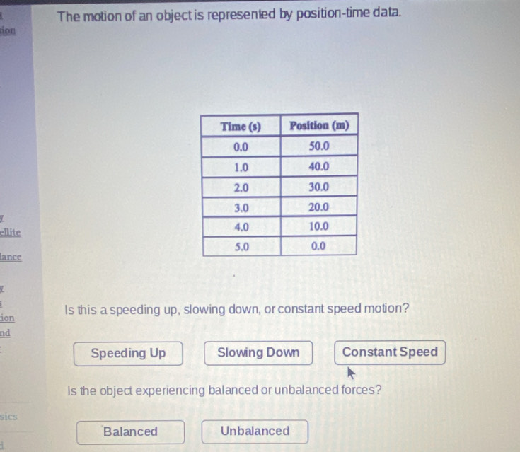 The motion of an object is represented by position-time data.
ion
7
ellite
lance
ion Is this a speeding up, slowing down, or constant speed motion?
nd
Speeding Up Slowing Down Constant Speed
Is the object experiencing balanced or unbalanced forces?
sics
Balanced Unbalanced