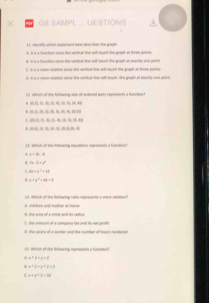 × G8 SAMPL ... UESTIONS
11. Identify which statement best describes the graph.
A. It is a function since the vertical line will touch the graph at three points.
B. It is a function since the vertical line will touch the graph at exactly one point.
C. It is a mere relation since the vertical line will touch the graph at three points.
5. It is a mere relation since the vertical line will touch, the graph at exactly one point.
12. Which of the following sets of ordered pairs represents a function?
A. (0,2), (1,3), (2,4), (3,5), (4,6))
B. (0,1),(0,2),(0,3),(0,4),(0,5))
6 ((0.2),(1,3),(1,4),(3,5),(3,6))
D. (0,0),(4,2),(4,-2),(9,3),(9,-3)
13. Which of the following equations represents a function?
A. y=3x-6
8. 7x-5=y^2
C. 6x+y^2=12
y+y^4=4x+5
14. Which of the following rules represents a mere relation?
A. children and mother at home
B. the area of a circle and its radius.
C. the amount of a company tax and its net profit
D. the salary of a worker and the number of hours rendered
15. Which of the following represents a function?
A xwedge 2+y=2
xwedge 2+ywedge 2=2
C. x+y+2=10