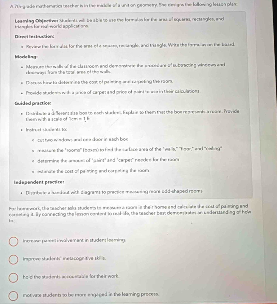 A 7th -grade mathematics teacher is in the middle of a unit on geometry. She designs the following lesson plan: 
Learning Objective: Students will be able to use the formulas for the area of squares, rectangles, and 
triangles for real-world applications. 
Direct Instruction: 
Review the formulas for the area of a square, rectangle, and triangle. Write the formulas on the board. 
Modeling: 
Measure the walls of the classroom and demonstrate the procedure of subtracting windows and 
doorways from the total area of the walls. 
Discuss how to determine the cost of painting and carpeting the room. 
Provide students with a price of carpet and price of paint to use in their calculations. 
Guided practice: 
Distribute a different size box to each student. Explain to them that the box represents a room. Provide 
them with a scale of 1cm=1ft
Instruct students to: 
cut two windows and one door in each box 
measure the "rooms" (boxes) to find the surface area of the "walls," "floor," and "ceiling" 
determine the amount of "paint" and "carpet" needed for the room 
estimate the cost of painting and carpeting the room 
Independent practice: 
Distribute a handout with diagrams to practice measuring more odd-shaped rooms 
For homework, the teacher asks students to measure a room in their home and calculate the cost of painting and 
carpeting it. By connecting the lesson content to real-life, the teacher best demonstrates an understanding of how 
to: 
increase parent involvement in student learning. 
improve students' metacognitive skills. 
hold the students accountable for their work. 
motivate students to be more engaged in the learning process.