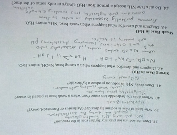 Does the sodium ion play any further role in the reaction? 
39. Why kind of base is sodium hydroxide? (Arrhenius or Bronsted-Lowry)? 
40. Where does the hydroxide ion come from when a weak base is placed in water? 
41. Does every NH₃ in solution produce a hydroxide? 
Strong Base in H_2O
42. Diagram and describe what happens when a strong base, NaOH, enters H_2O. 
Weak Base in H_2O
43. Diagram and describe what happens when weak base, NH₃, enters H_2O. 
44. Do all of the NH₃ accept a proton from H_2O always or only some of the time?